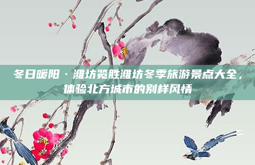 冬日暖阳·潍坊览胜潍坊冬季旅游景点大全,体验北方城市的别样风情