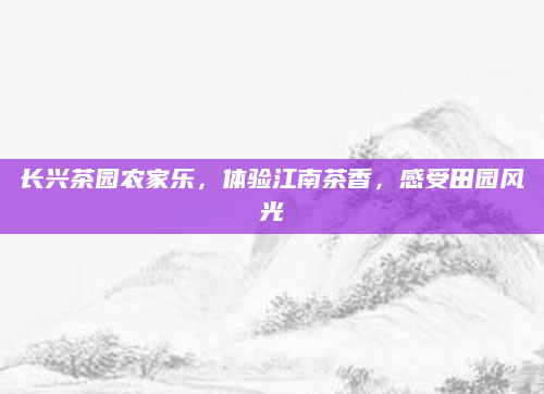 长兴茶园农家乐,体验江南茶香,感受田园风光