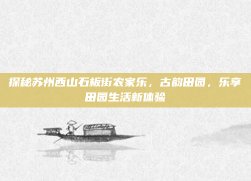 探秘苏州西山石板街农家乐，古韵田园，乐享田园生活新体验