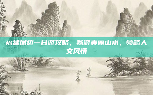 福建周边一日游攻略，畅游美丽山水，领略人文风情