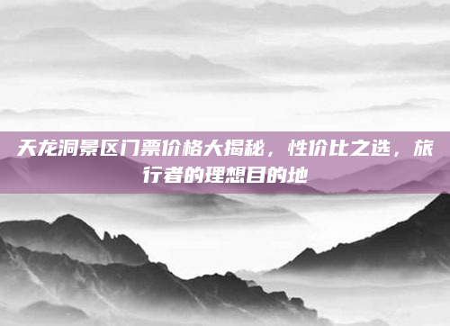 天龙洞景区门票价格大揭秘，性价比之选，旅行者的理想目的地