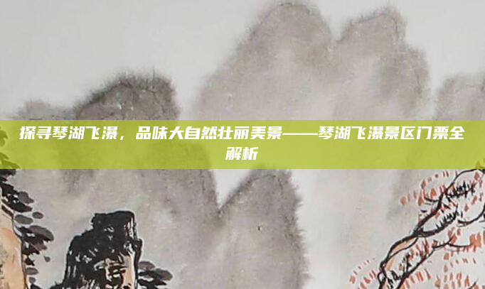 探寻琴湖飞瀑，品味大自然壮丽美景——琴湖飞瀑景区门票全解析