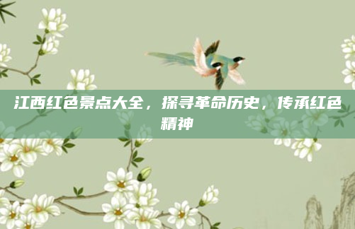 江西红色景点大全，探寻革命历史，传承红色精神