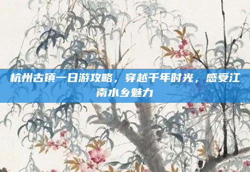 杭州古镇一日游攻略，穿越千年时光，感受江南水乡魅力
