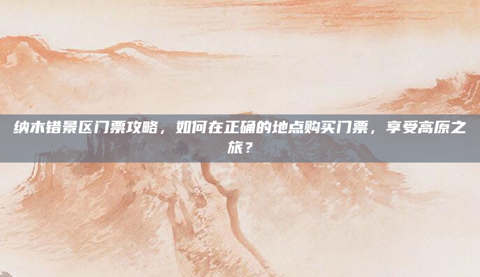纳木错景区门票攻略,如何在正确的地点购买门票,享受高原之旅?