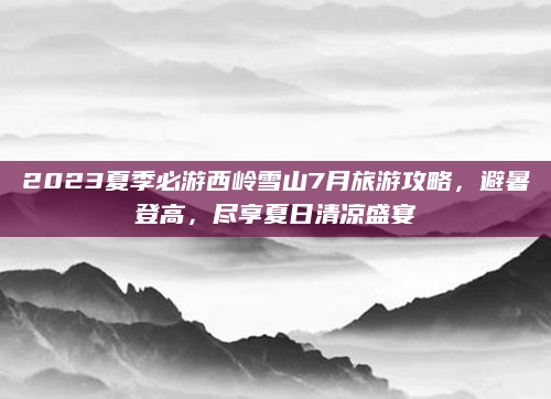 2023夏季必游西岭雪山7月旅游攻略，避暑登高，尽享夏日清凉盛宴