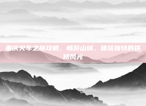 重庆火车之旅攻略,畅游山城,体验独特的铁路风光