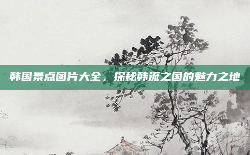 韩国景点图片大全，探秘韩流之国的魅力之地