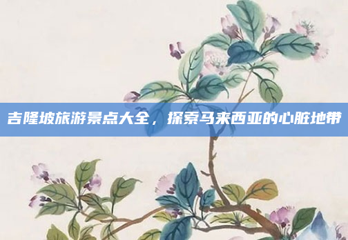 吉隆坡旅游景点大全,探索马来西亚的心脏地带