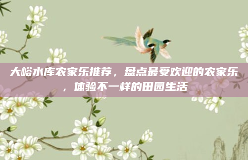 大峪水库农家乐推荐，盘点最受欢迎的农家乐，体验不一样的田园生活