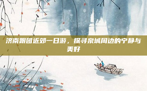 济南跟团近郊一日游,探寻泉城周边的宁静与美好