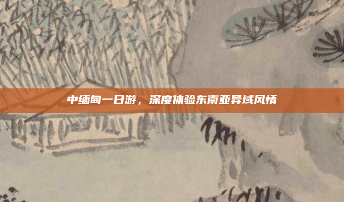 中缅甸一日游,深度体验东南亚异域风情