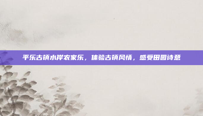 平乐古镇水岸农家乐，体验古镇风情，感受田园诗意