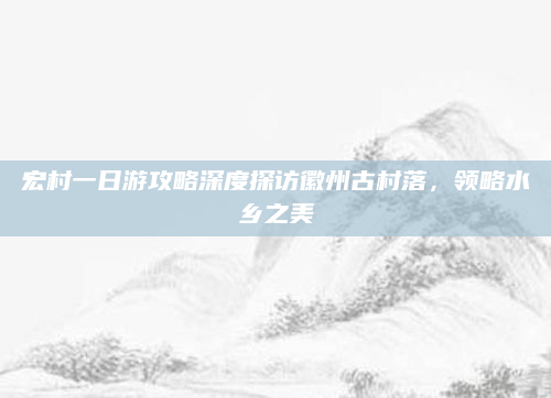 宏村一日游攻略深度探访徽州古村落，领略水乡之美