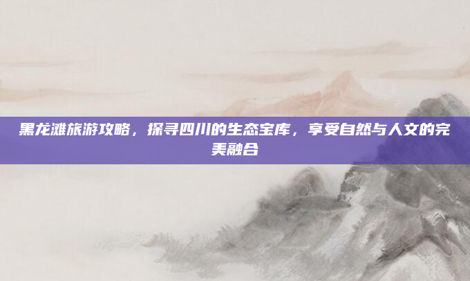黑龙滩旅游攻略,探寻四川的生态宝库,享受自然与人文的完美融合