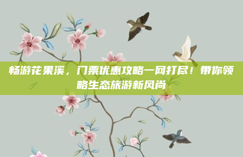 畅游花果溪,门票优惠攻略一网打尽!带你领略生态旅游新风尚