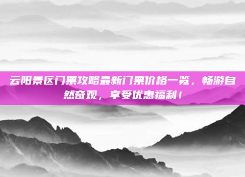 云阳景区门票攻略最新门票价格一览，畅游自然奇观，享受优惠福利！