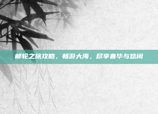 邮轮之旅攻略,畅游大海,尽享奢华与悠闲
