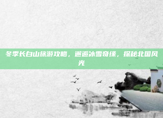冬季长白山旅游攻略，邂逅冰雪奇缘，探秘北国风光