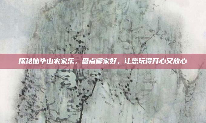 探秘仙华山农家乐，盘点哪家好，让您玩得开心又放心