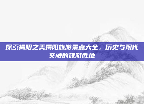 探索揭阳之美揭阳旅游景点大全，历史与现代交融的旅游胜地