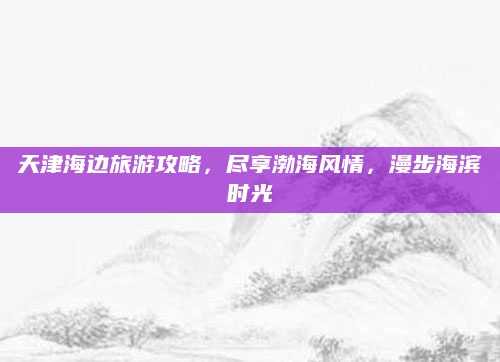 天津海边旅游攻略，尽享渤海风情，漫步海滨时光
