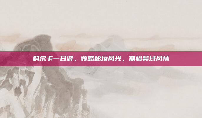 科尔卡一日游，领略秘境风光，体验异域风情