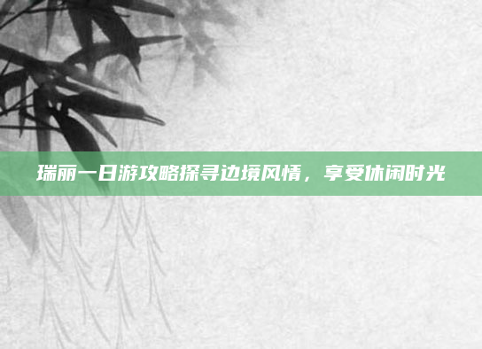 瑞丽一日游攻略探寻边境风情，享受休闲时光