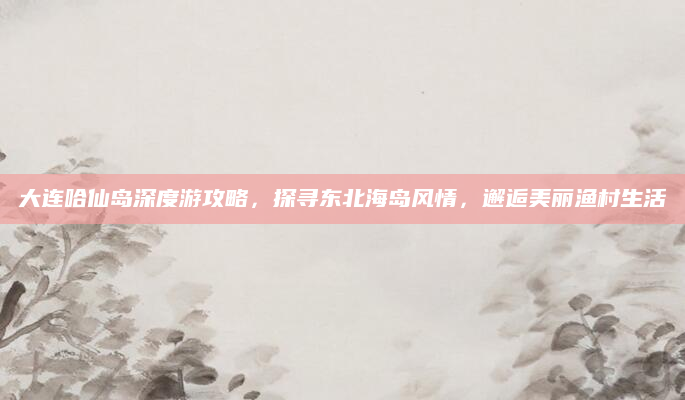 大连哈仙岛深度游攻略，探寻东北海岛风情，邂逅美丽渔村生活