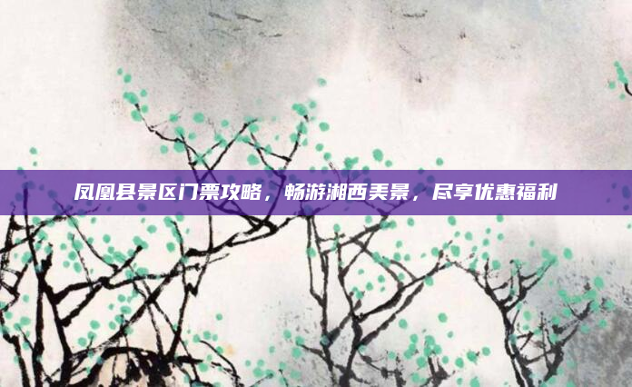 凤凰县景区门票攻略，畅游湘西美景，尽享优惠福利