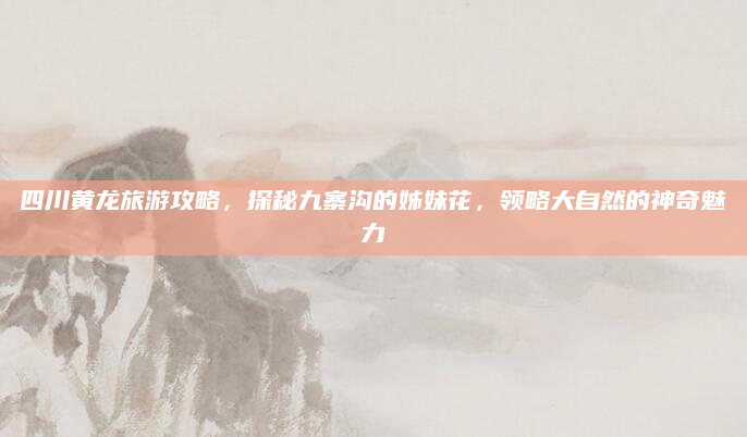 四川黄龙旅游攻略，探秘九寨沟的姊妹花，领略大自然的神奇魅力