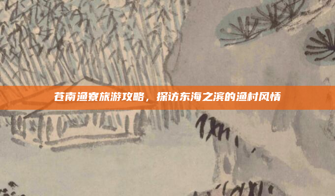 苍南渔寮旅游攻略，探访东海之滨的渔村风情