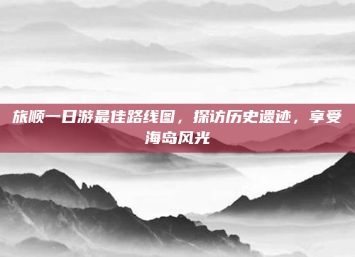 旅顺一日游最佳路线图，探访历史遗迹，享受海岛风光