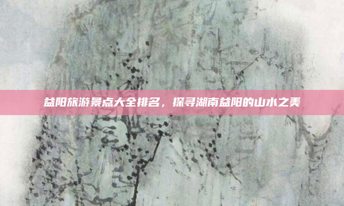 益阳旅游景点大全排名，探寻湖南益阳的山水之美