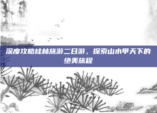 深度攻略桂林旅游二日游,探索山水甲天下的绝美旅程