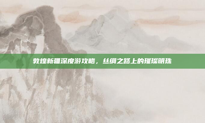 敦煌新疆深度游攻略，丝绸之路上的璀璨明珠