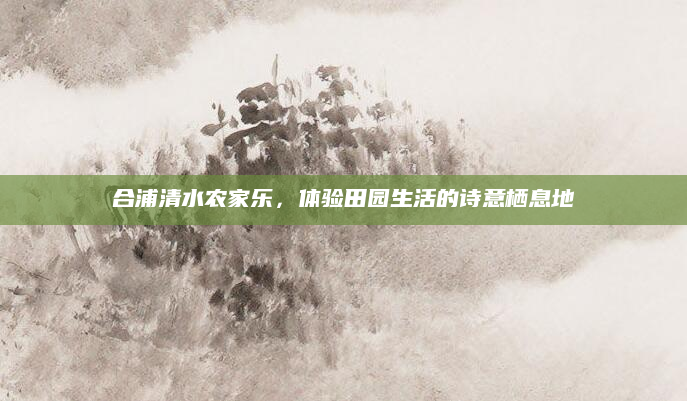合浦清水农家乐，体验田园生活的诗意栖息地