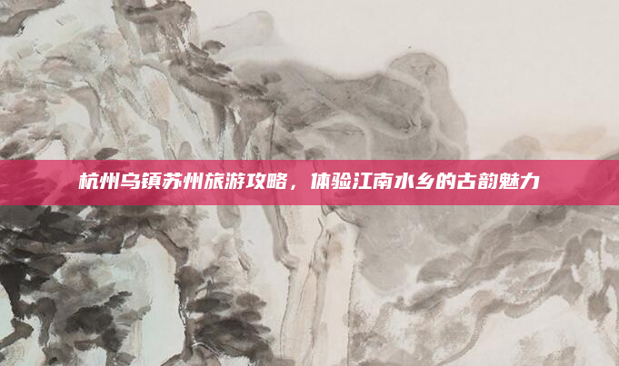 杭州乌镇苏州旅游攻略，体验江南水乡的古韵魅力