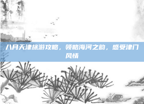八月天津旅游攻略，领略海河之韵，感受津门风情