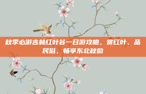 秋季必游吉林红叶谷一日游攻略，赏红叶、品民俗，畅享东北秋韵