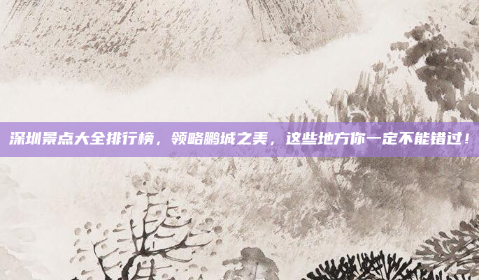 深圳景点大全排行榜,领略鹏城之美,这些地方你一定不能错过!