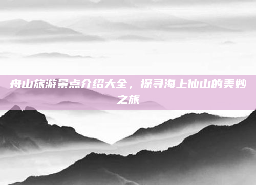舟山旅游景点介绍大全，探寻海上仙山的美妙之旅