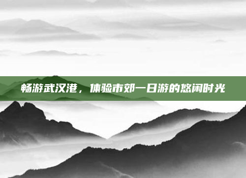畅游武汉港，体验市郊一日游的悠闲时光