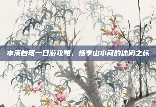本溪自驾一日游攻略，畅享山水间的休闲之旅