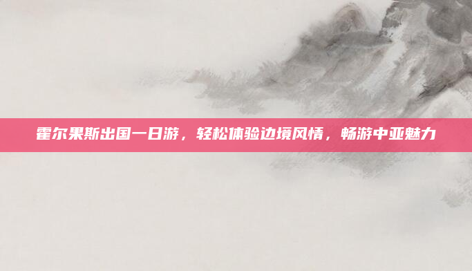 霍尔果斯出国一日游，轻松体验边境风情，畅游中亚魅力