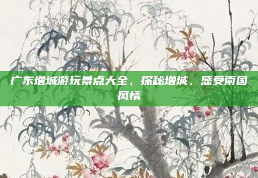 广东增城游玩景点大全，探秘增城，感受南国风情