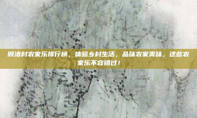 顾渚村农家乐排行榜，体验乡村生活，品味农家美味，这些农家乐不容错过！