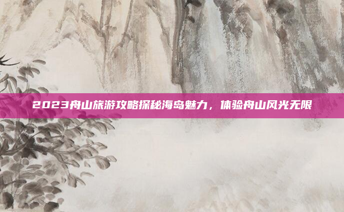 2023舟山旅游攻略探秘海岛魅力，体验舟山风光无限