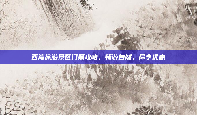 西湾旅游景区门票攻略，畅游自然，尽享优惠