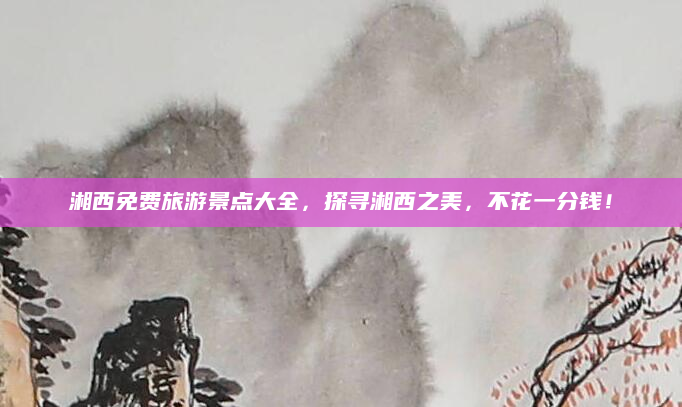 湘西免费旅游景点大全，探寻湘西之美，不花一分钱！